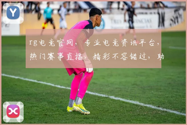 rg电竞官网，专业电竞资讯平台，热门赛事直播，精彩不容错过，助力电竞爱好者