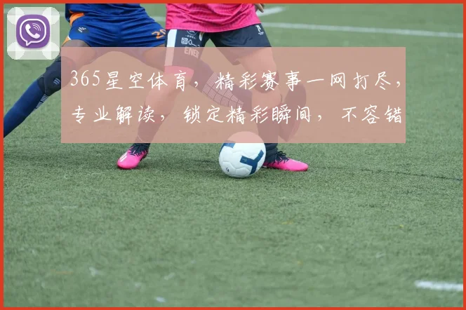 365星空体育，精彩赛事一网打尽，专业解读，锁定精彩瞬间，不容错过