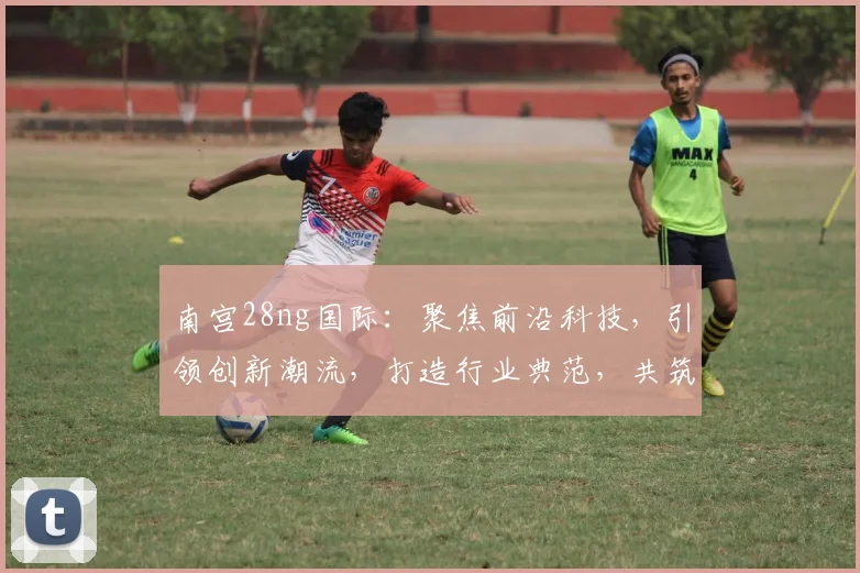 南宫28ng国际：聚焦前沿科技，引领创新潮流，打造行业典范，共筑美好未来。