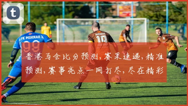 香港马会比分预测,赛果速递,精准预测,赛事亮点一网打尽,尽在精彩瞬间,。