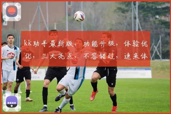 kk助手最新版，功能升级，体验优化，三大亮点，不容错过，速来体验