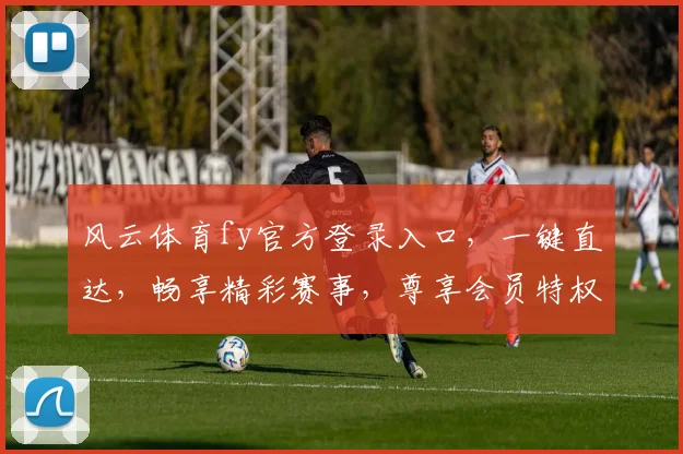 风云体育fy官方登录入口，一键直达，畅享精彩赛事，尊享会员特权，三重福利等你来